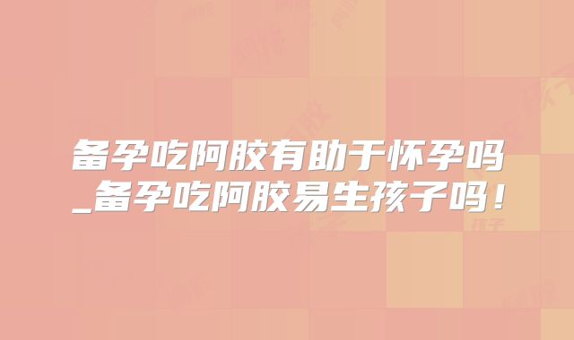 备孕吃阿胶有助于怀孕吗_备孕吃阿胶易生孩子吗！