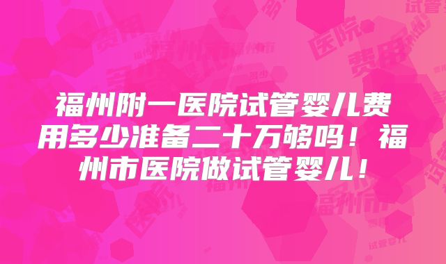 福州附一医院试管婴儿费用多少准备二十万够吗!福州市医院做试管婴儿!