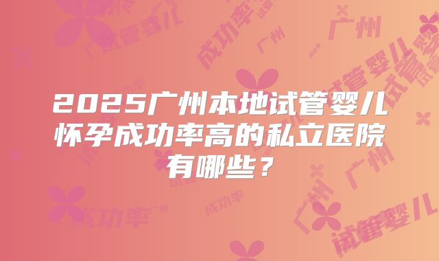 2025广州本地试管婴儿怀孕成功率高的私立医院有哪些?
