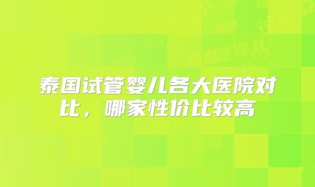 泰国试管婴儿各大医院对比，哪家性价比较高