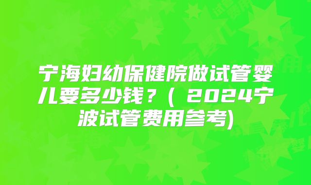 宁海妇幼保健院做试管婴儿要多少钱？(﻿2024宁波试管费用参考)