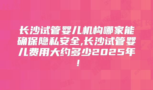 长沙试管婴儿机构哪家能确保隐私安全,长沙试管婴儿费用大约多少2025年！