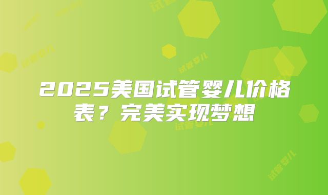 2025美国试管婴儿价格表？完美实现梦想