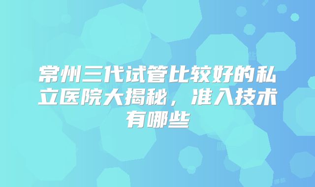 常州三代试管比较好的私立医院大揭秘，准入技术有哪些