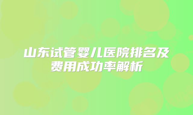 山东试管婴儿医院排名及费用成功率解析