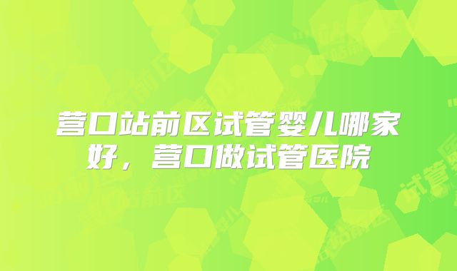 营口站前区试管婴儿哪家好，营口做试管医院