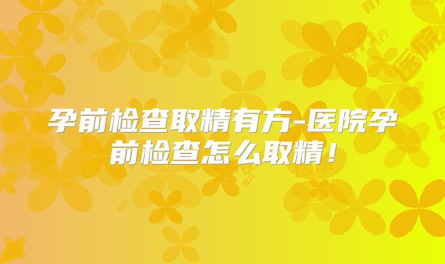 孕前检查取精有方-医院孕前检查怎么取精!
