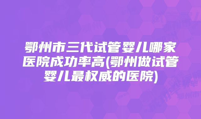 鄂州市三代试管婴儿哪家医院成功率高(鄂州做试管婴儿最权威的医院)