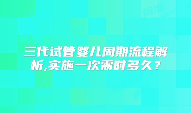三代试管婴儿周期流程解析,实施一次需时多久?