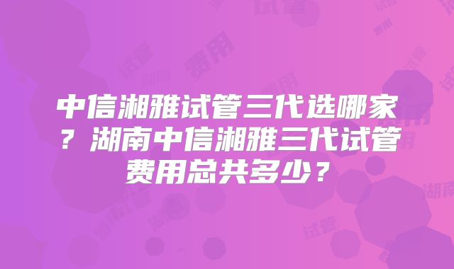 中信湘雅试管三代选哪家?湖南中信湘雅三代试管费用总共多少?