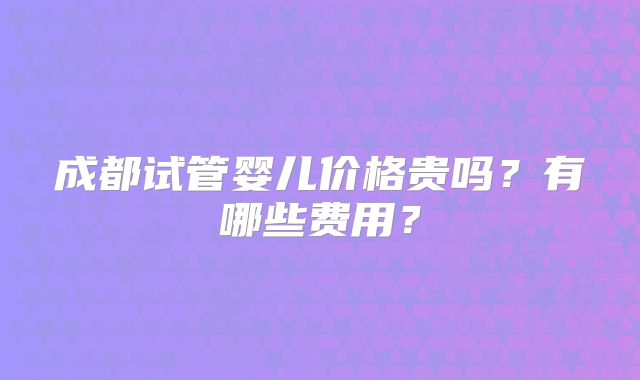 成都试管婴儿价格贵吗？有哪些费用？