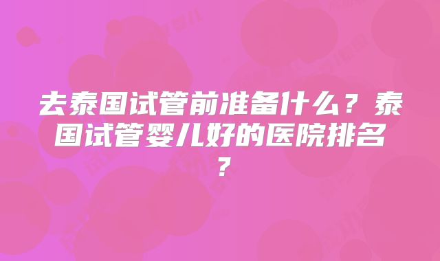 去泰国试管前准备什么?泰国试管婴儿好的医院排名?