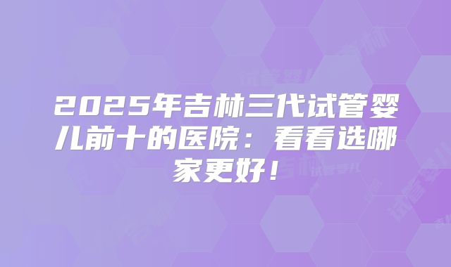 2025年吉林三代试管婴儿前十的医院：看看选哪家更好！