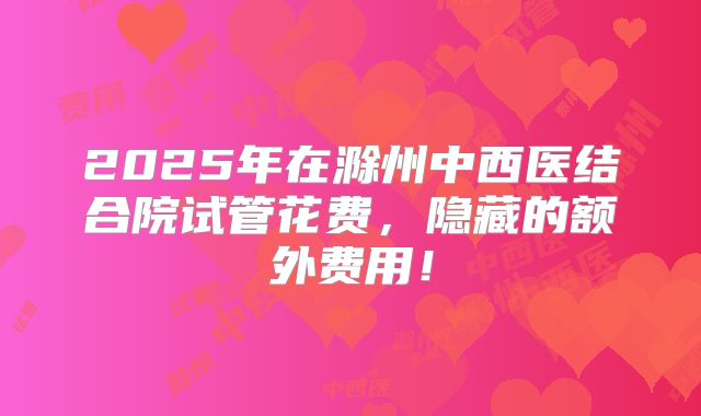 2025年在滁州中西医结合院试管花费,隐藏的额外费用!