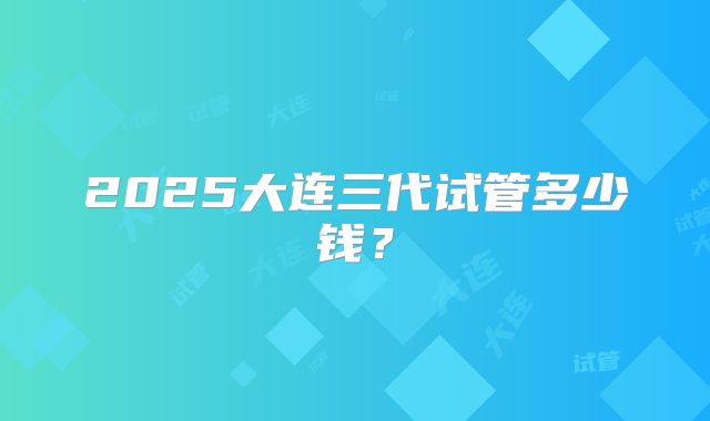 2025大连三代试管多少钱？