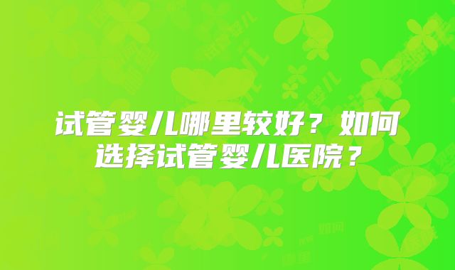 试管婴儿哪里较好？如何选择试管婴儿医院？