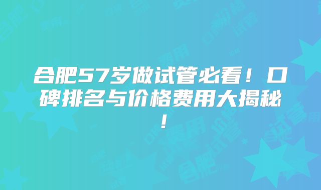 合肥57岁做试管必看!口碑排名与价格费用大揭秘!