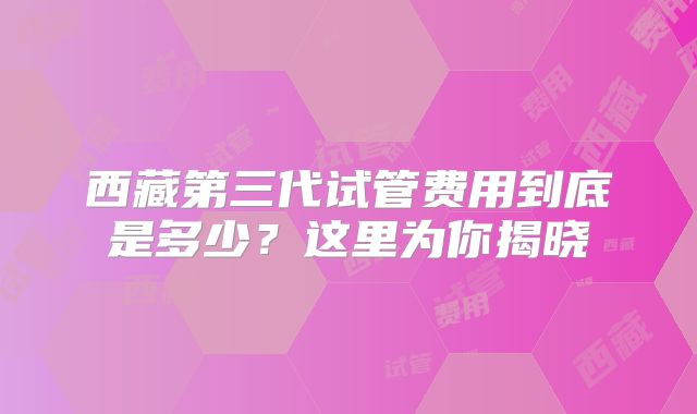 西藏第三代试管费用到底是多少？这里为你揭晓