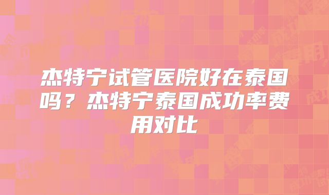 杰特宁试管医院好在泰国吗？杰特宁泰国成功率费用对比