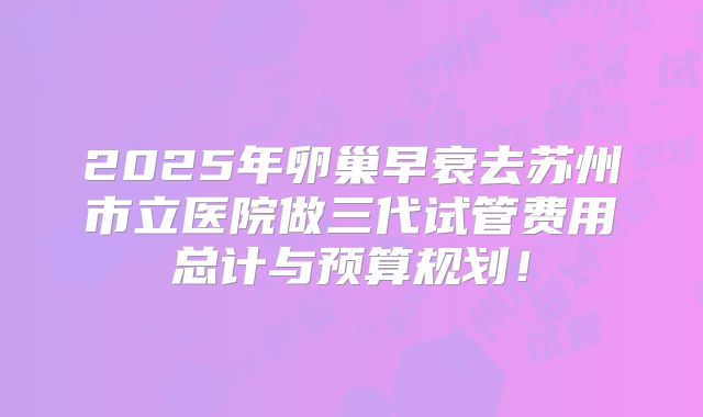 2025年卵巢早衰去苏州市立医院做三代试管费用总计与预算规划！