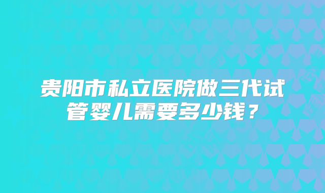 贵阳市私立医院做三代试管婴儿需要多少钱?
