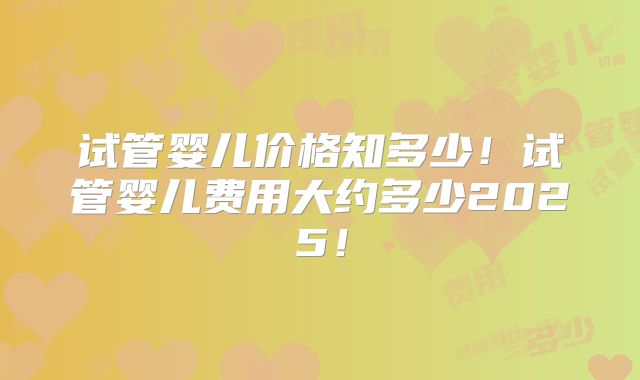 试管婴儿价格知多少！试管婴儿费用大约多少2025！