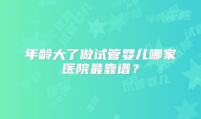 年龄大了做试管婴儿哪家医院最靠谱？