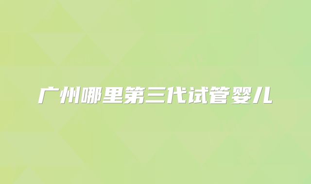 广州哪里第三代试管婴儿