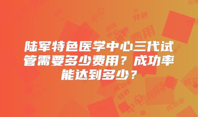 陆军特色医学中心三代试管需要多少费用？成功率能达到多少？