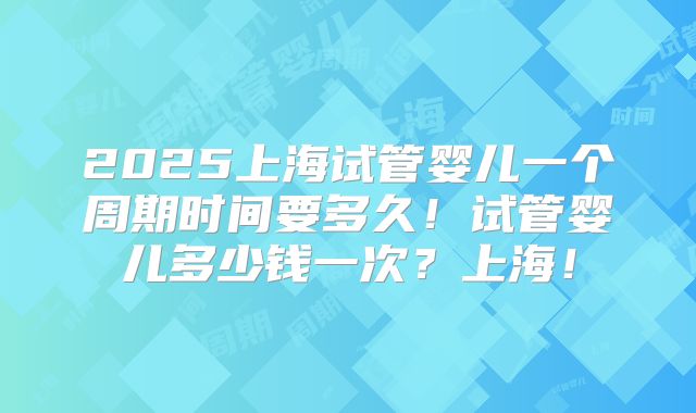 2025上海试管婴儿一个周期时间要多久!试管婴儿多少钱一次?上海!
