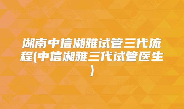 湖南中信湘雅试管三代流程(中信湘雅三代试管医生)
