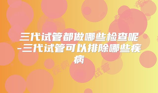 三代试管都做哪些检查呢-三代试管可以排除哪些疾病