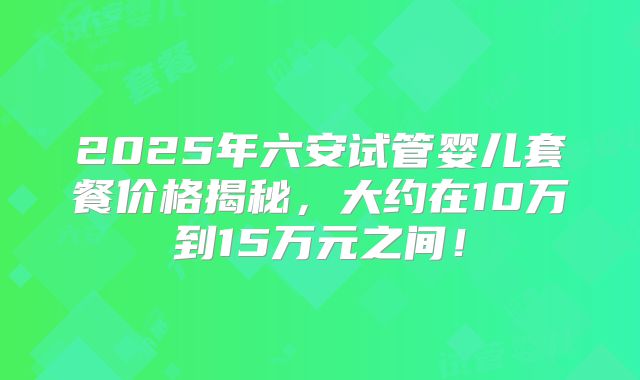 2025年六安试管婴儿套餐价格揭秘，大约在10万到15万元之间！