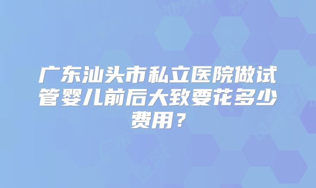 广东汕头市私立医院做试管婴儿前后大致要花多少费用?
