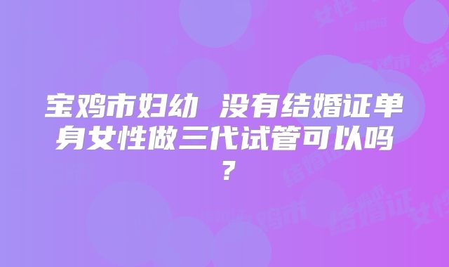 宝鸡市妇幼 没有结婚证单身女性做三代试管可以吗?