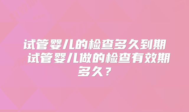 试管婴儿的检查多久到期 试管婴儿做的检查有效期多久？