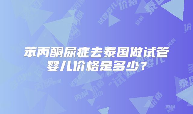 苯丙酮尿症去泰国做试管婴儿价格是多少？