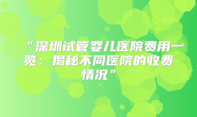 “深圳试管婴儿医院费用一览：揭秘不同医院的收费情况”