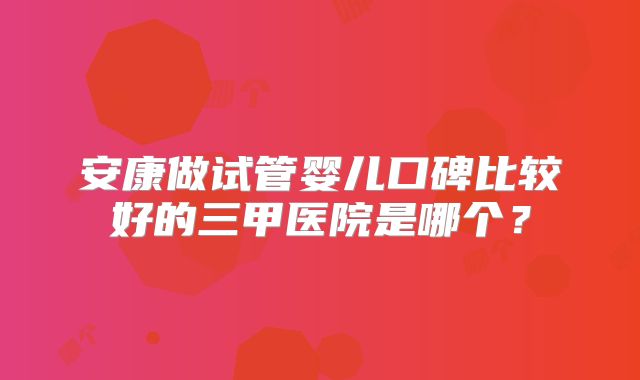 安康做试管婴儿口碑比较好的三甲医院是哪个?