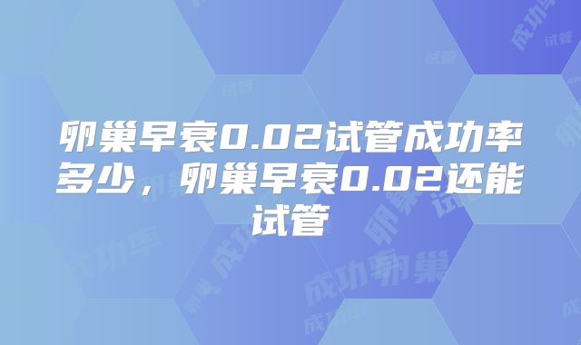 卵巢早衰0.02试管成功率多少，卵巢早衰0.02还能试管