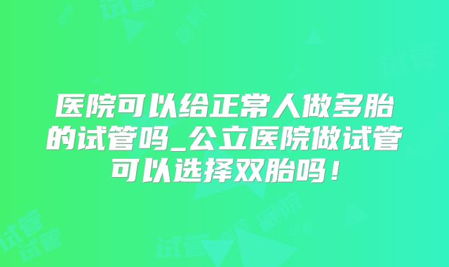 医院可以给正常人做多胎的试管吗_公立医院做试管可以选择双胎吗!