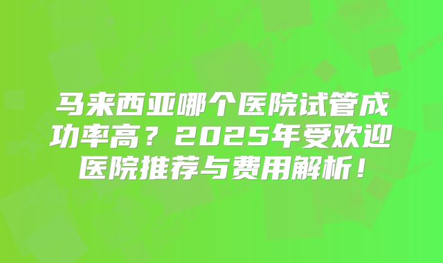 马来西亚哪个医院试管成功率高?2025年受欢迎医院推荐与费用解析!