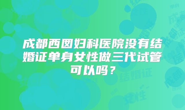 成都西囡妇科医院没有结婚证单身女性做三代试管可以吗？