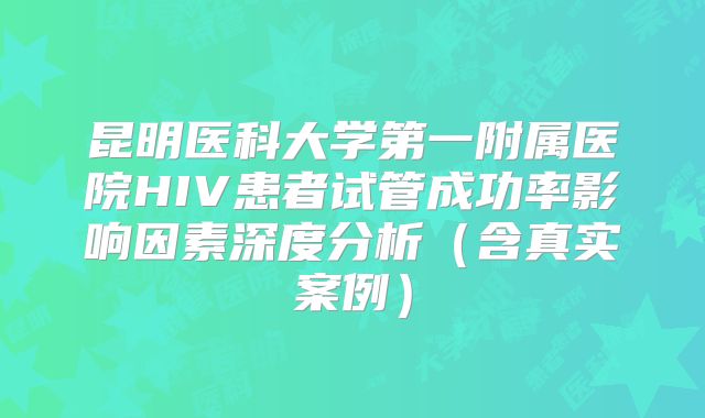 昆明医科大学第一附属医院HIV患者试管成功率影响因素深度分析（含真实案例）