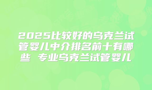 2025比较好的乌克兰试管婴儿中介排名前十有哪些 专业乌克兰试管婴儿