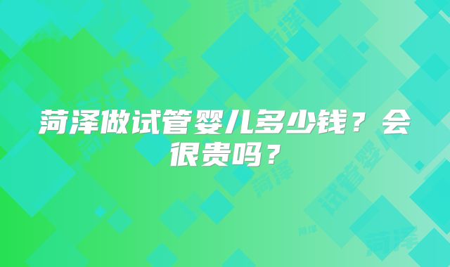 菏泽做试管婴儿多少钱？会很贵吗？