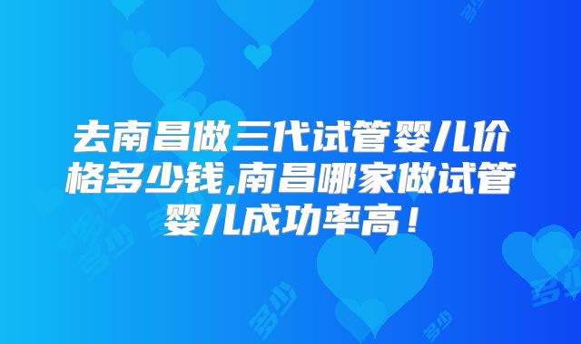 去南昌做三代试管婴儿价格多少钱,南昌哪家做试管婴儿成功率高!