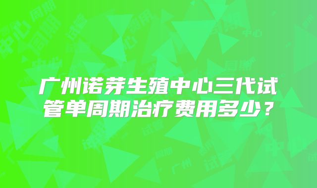 广州诺芽生殖中心三代试管单周期治疗费用多少？