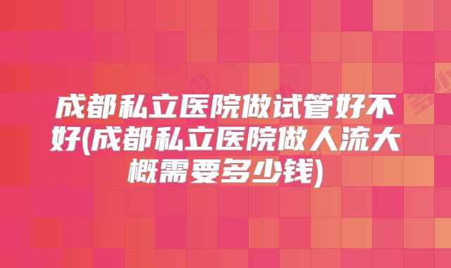 成都私立医院做试管好不好(成都私立医院做人流大概需要多少钱)