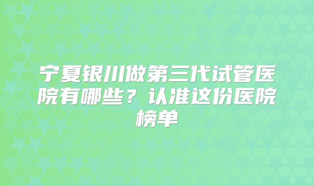 宁夏银川做第三代试管医院有哪些？认准这份医院榜单